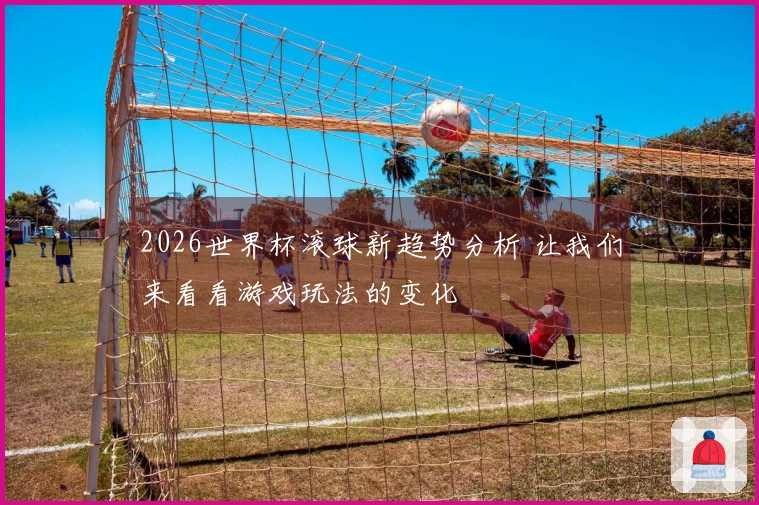 2026世界杯滚球新趋势分析 让我们来看看游戏玩法的变化